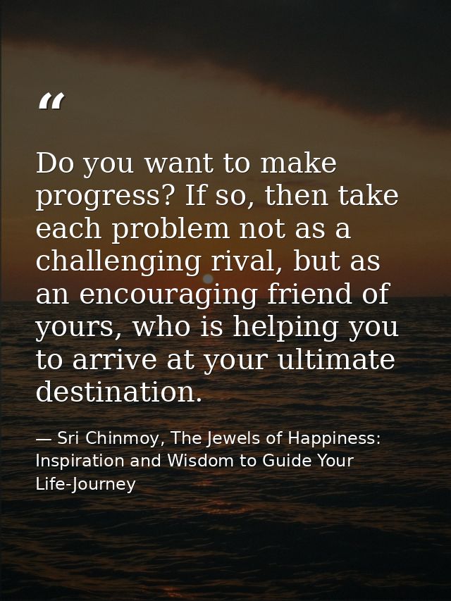 Do you want to make progress? If so, then take each problem not as a challenging rival, but as an encouraging friend of  — Sri Chinmoy, The Jewels of Happiness: Inspiration and Wisdom to Guide Your Life-Journey