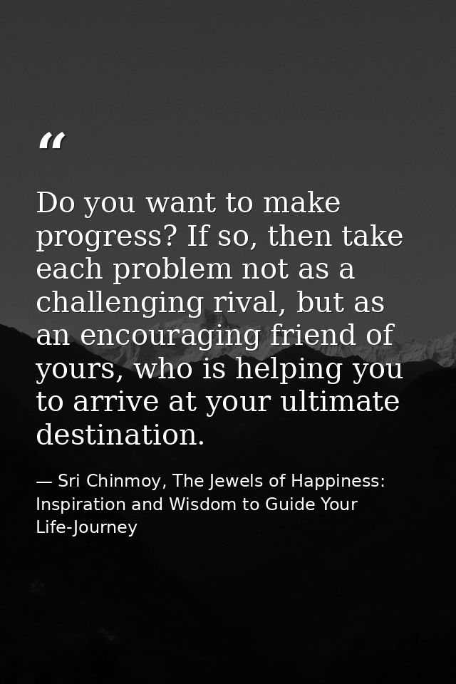 Do you want to make progress? If so, then take each problem not as a challenging rival, but as an encouraging friend of  — Sri Chinmoy, The Jewels of Happiness: Inspiration and Wisdom to Guide Your Life-Journey