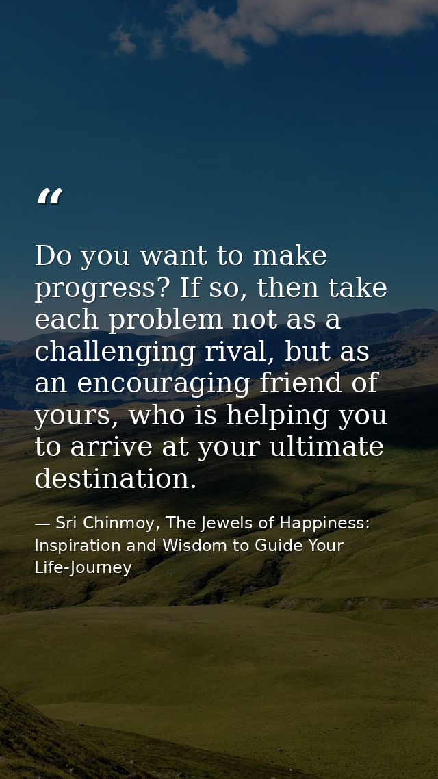 Do you want to make progress? If so, then take each problem not as a challenging rival, but as an encouraging friend of  — Sri Chinmoy, The Jewels of Happiness: Inspiration and Wisdom to Guide Your Life-Journey
