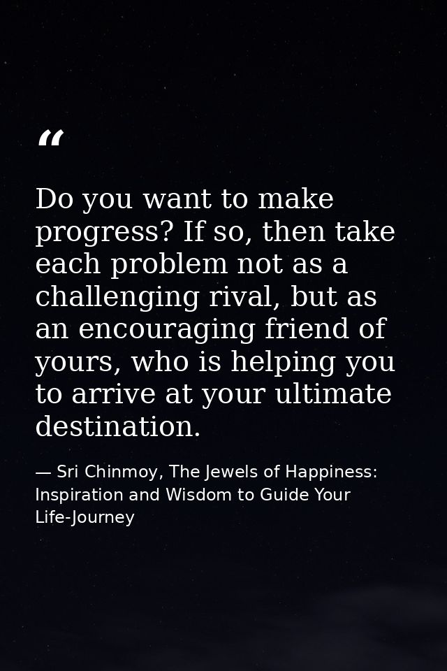 Do you want to make progress? If so, then take each problem not as a challenging rival, but as an encouraging friend of  — Sri Chinmoy, The Jewels of Happiness: Inspiration and Wisdom to Guide Your Life-Journey
