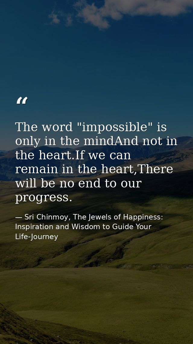 The word "impossible" is only in the mindAnd not in the heart.If we can remain in the heart,There will be no end to our  — Sri Chinmoy, The Jewels of Happiness: Inspiration and Wisdom to Guide Your Life-Journey