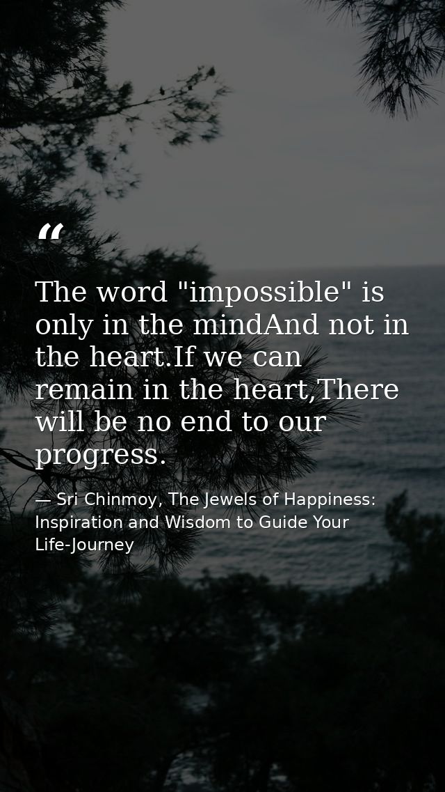 The word "impossible" is only in the mindAnd not in the heart.If we can remain in the heart,There will be no end to our  — Sri Chinmoy, The Jewels of Happiness: Inspiration and Wisdom to Guide Your Life-Journey