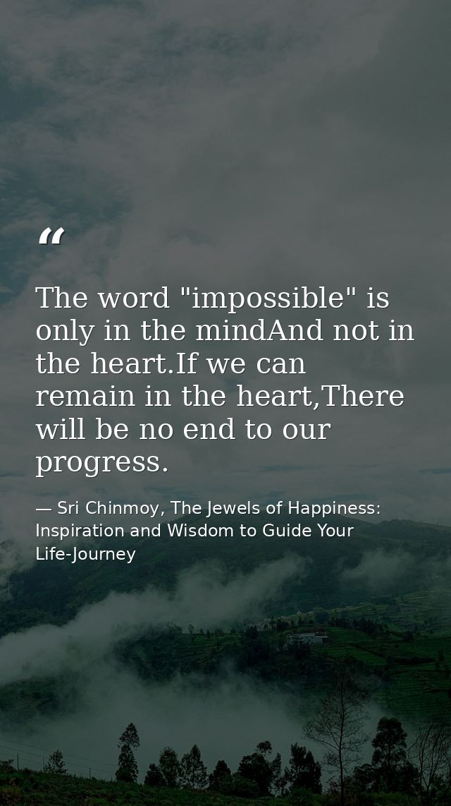 The word "impossible" is only in the mindAnd not in the heart.If we can remain in the heart,There will be no end to our  — Sri Chinmoy, The Jewels of Happiness: Inspiration and Wisdom to Guide Your Life-Journey