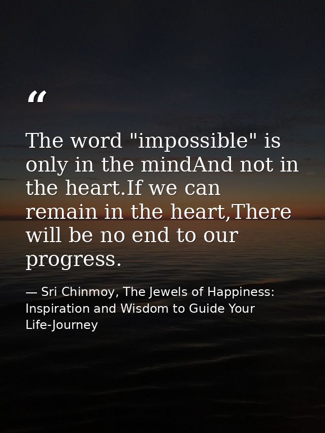 The word "impossible" is only in the mindAnd not in the heart.If we can remain in the heart,There will be no end to our  — Sri Chinmoy, The Jewels of Happiness: Inspiration and Wisdom to Guide Your Life-Journey