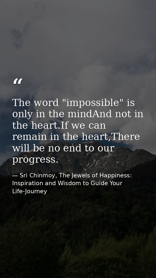 The word "impossible" is only in the mindAnd not in the heart.If we can remain in the heart,There will be no end to our  — Sri Chinmoy, The Jewels of Happiness: Inspiration and Wisdom to Guide Your Life-Journey
