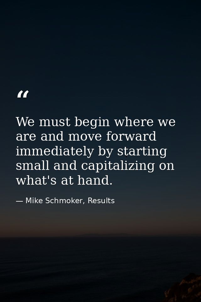 We must begin where we are and move forward immediately by starting small and capitalizing on what's at hand. — Mike Schmoker, Results
