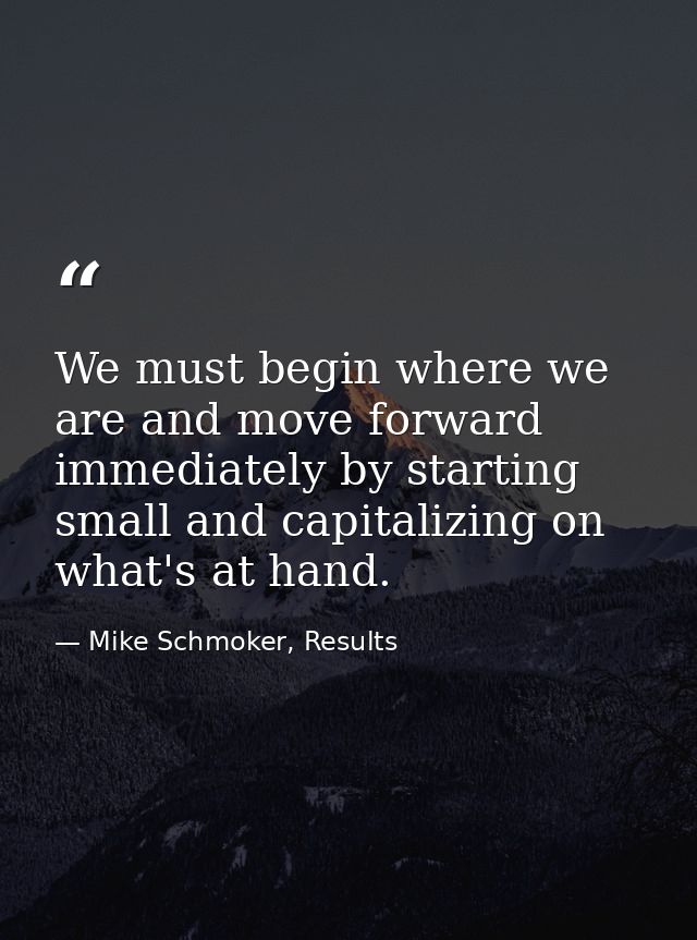 We must begin where we are and move forward immediately by starting small and capitalizing on what's at hand. — Mike Schmoker, Results