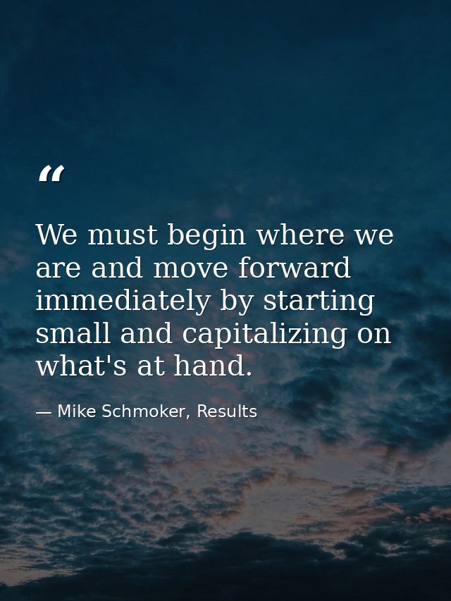 We must begin where we are and move forward immediately by starting small and capitalizing on what's at hand. — Mike Schmoker, Results