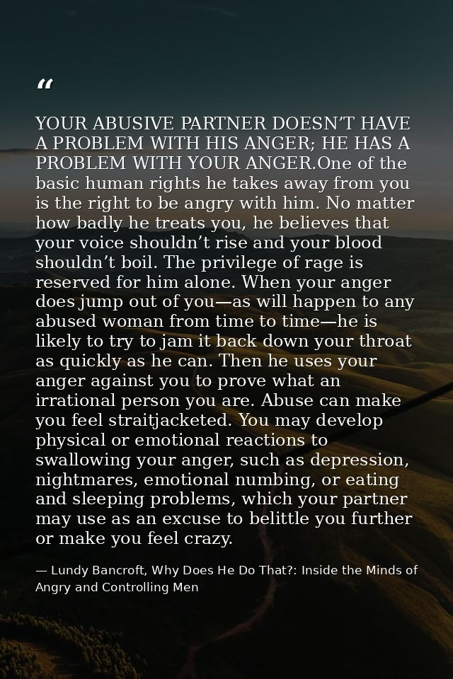 YOUR ABUSIVE PARTNER DOESN’T HAVE A PROBLEM WITH HIS ANGER; HE HAS A PROBLEM WITH YOUR ANGER.One of the basic human righ — Lundy Bancroft, Why Does He Do That?: Inside the Minds of Angry and Controlling Men
