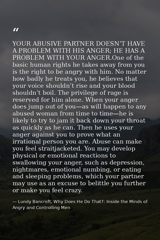 YOUR ABUSIVE PARTNER DOESN’T HAVE A PROBLEM WITH HIS ANGER; HE HAS A PROBLEM WITH YOUR ANGER.One of the basic human righ — Lundy Bancroft, Why Does He Do That?: Inside the Minds of Angry and Controlling Men