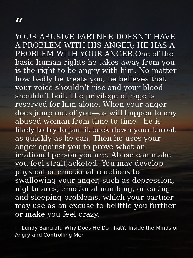 YOUR ABUSIVE PARTNER DOESN’T HAVE A PROBLEM WITH HIS ANGER; HE HAS A PROBLEM WITH YOUR ANGER.One of the basic human righ — Lundy Bancroft, Why Does He Do That?: Inside the Minds of Angry and Controlling Men