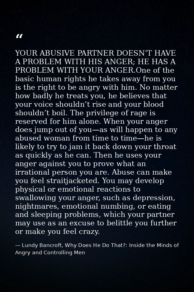 YOUR ABUSIVE PARTNER DOESN’T HAVE A PROBLEM WITH HIS ANGER; HE HAS A PROBLEM WITH YOUR ANGER.One of the basic human righ — Lundy Bancroft, Why Does He Do That?: Inside the Minds of Angry and Controlling Men