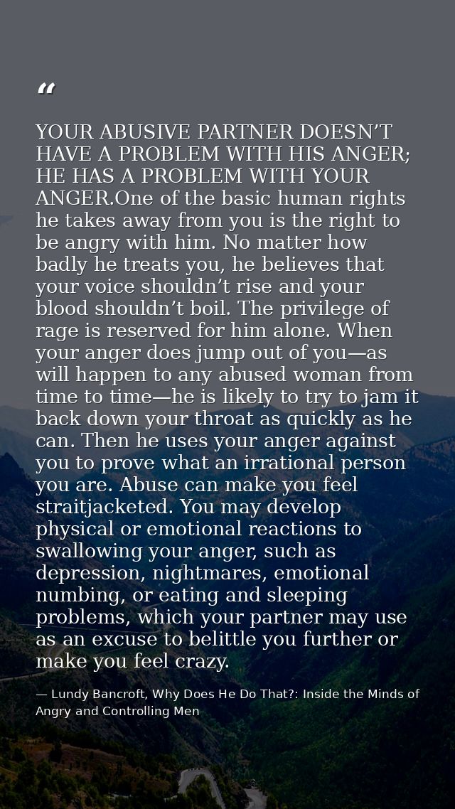 YOUR ABUSIVE PARTNER DOESN’T HAVE A PROBLEM WITH HIS ANGER; HE HAS A PROBLEM WITH YOUR ANGER.One of the basic human righ — Lundy Bancroft, Why Does He Do That?: Inside the Minds of Angry and Controlling Men