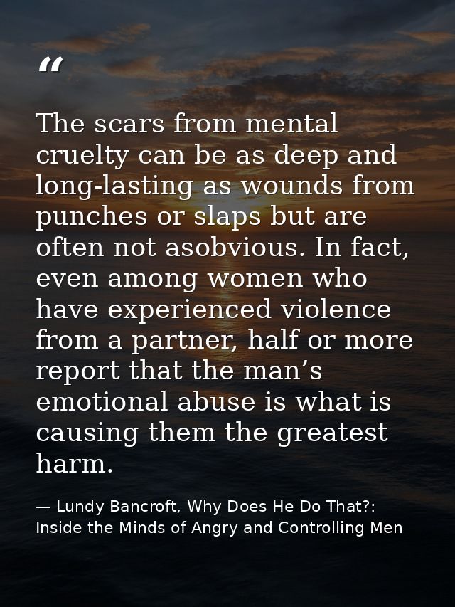 The scars from mental cruelty can be as deep and long-lasting as wounds from punches or slaps but are often not asobviou — Lundy Bancroft, Why Does He Do That?: Inside the Minds of Angry and Controlling Men