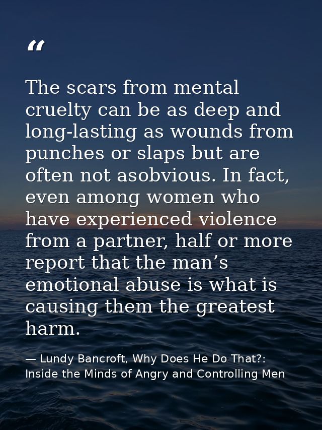 The scars from mental cruelty can be as deep and long-lasting as wounds from punches or slaps but are often not asobviou — Lundy Bancroft, Why Does He Do That?: Inside the Minds of Angry and Controlling Men
