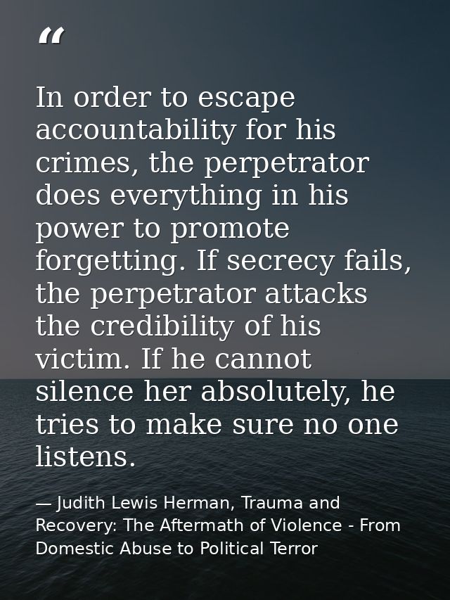 In order to escape accountability for his crimes, the perpetrator does everything in his power to promote forgetting. If — Judith Lewis Herman, Trauma and Recovery: The Aftermath of Violence - From Domestic Abuse to Political Terror