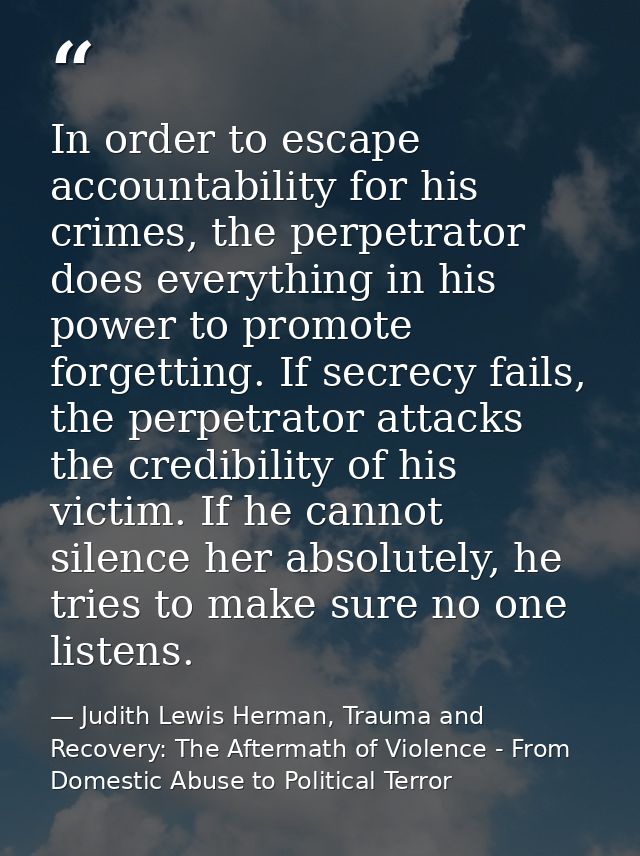 In order to escape accountability for his crimes, the perpetrator does everything in his power to promote forgetting. If — Judith Lewis Herman, Trauma and Recovery: The Aftermath of Violence - From Domestic Abuse to Political Terror