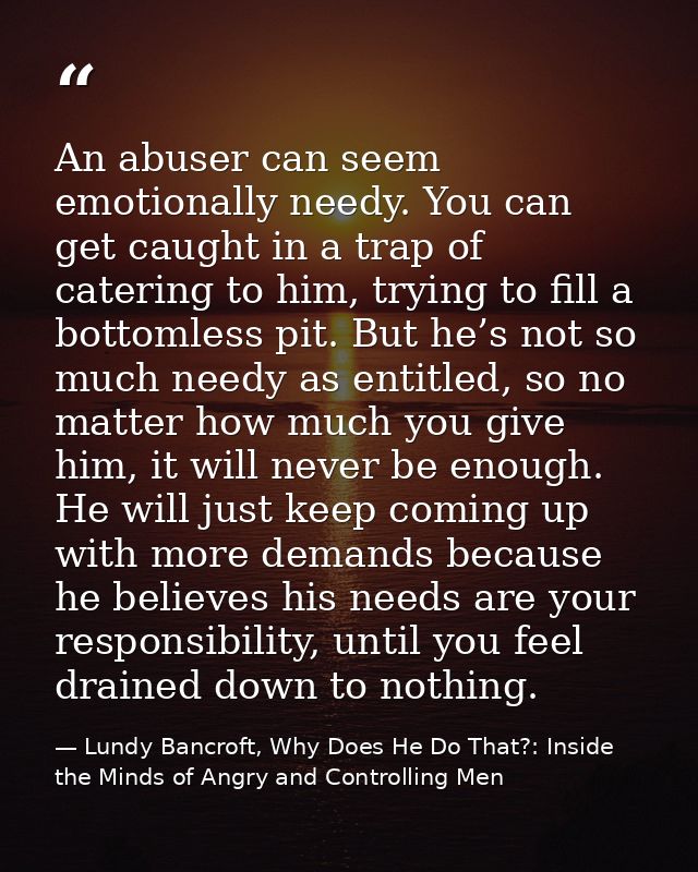 An abuser can seem emotionally needy. You can get caught in a trap of catering to him, trying to fill a bottomless pit.  — Lundy Bancroft, Why Does He Do That?: Inside the Minds of Angry and Controlling Men