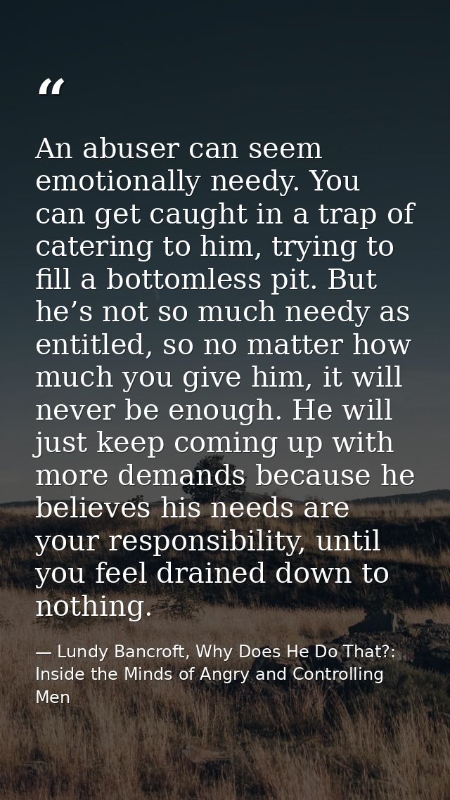An abuser can seem emotionally needy. You can get caught in a trap of catering to him, trying to fill a bottomless pit.  — Lundy Bancroft, Why Does He Do That?: Inside the Minds of Angry and Controlling Men