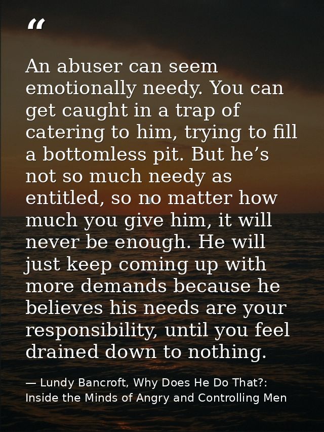 An abuser can seem emotionally needy. You can get caught in a trap of catering to him, trying to fill a bottomless pit.  — Lundy Bancroft, Why Does He Do That?: Inside the Minds of Angry and Controlling Men