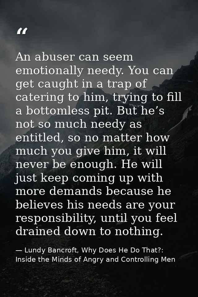 An abuser can seem emotionally needy. You can get caught in a trap of catering to him, trying to fill a bottomless pit.  — Lundy Bancroft, Why Does He Do That?: Inside the Minds of Angry and Controlling Men