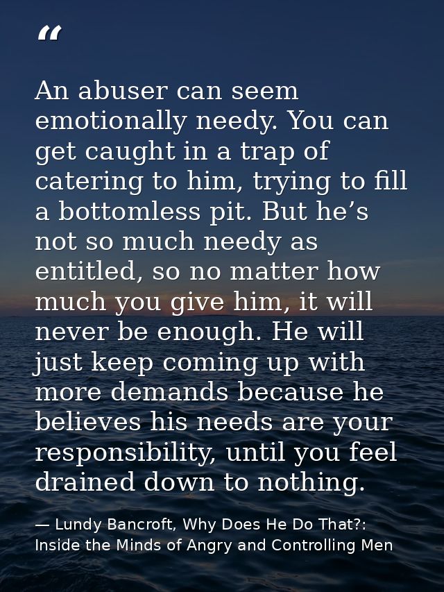 An abuser can seem emotionally needy. You can get caught in a trap of catering to him, trying to fill a bottomless pit.  — Lundy Bancroft, Why Does He Do That?: Inside the Minds of Angry and Controlling Men