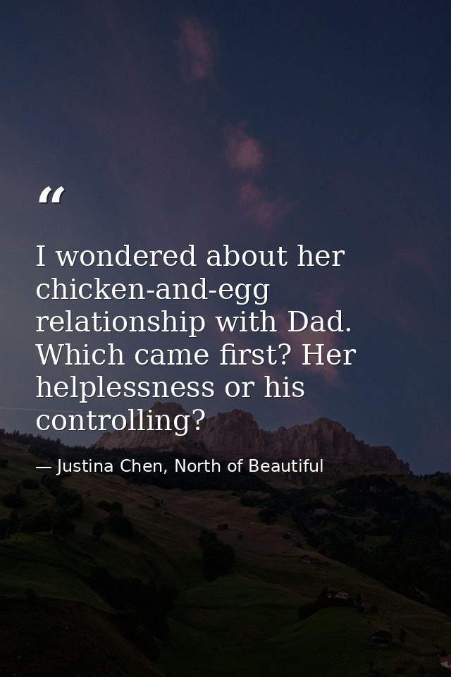 I wondered about her chicken-and-egg relationship with Dad. Which came first? Her helplessness or his controlling? — Justina Chen, North of Beautiful