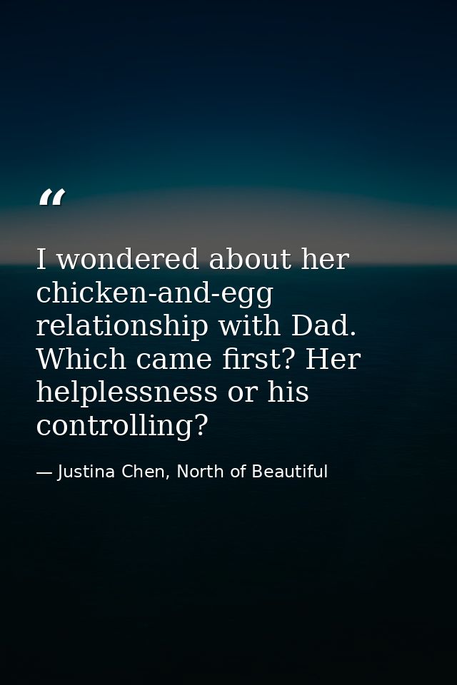 I wondered about her chicken-and-egg relationship with Dad. Which came first? Her helplessness or his controlling? — Justina Chen, North of Beautiful