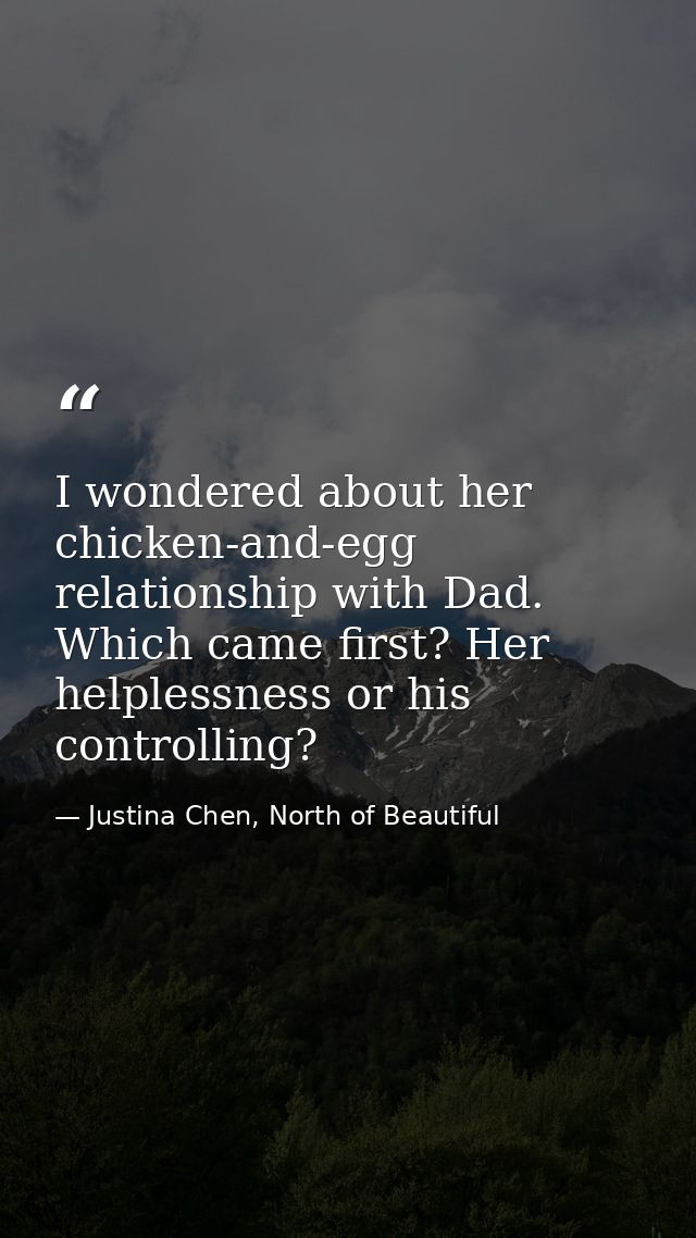 I wondered about her chicken-and-egg relationship with Dad. Which came first? Her helplessness or his controlling? — Justina Chen, North of Beautiful