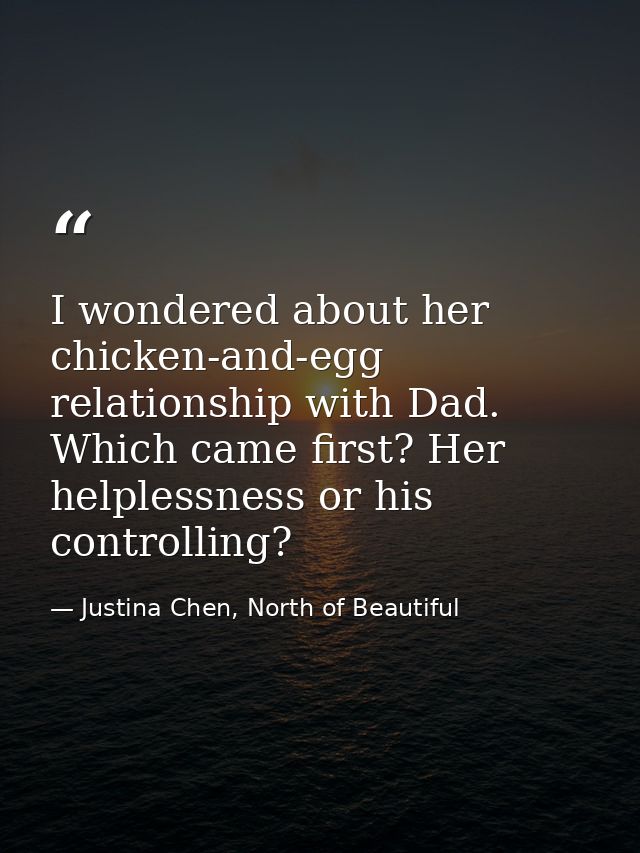 I wondered about her chicken-and-egg relationship with Dad. Which came first? Her helplessness or his controlling? — Justina Chen, North of Beautiful