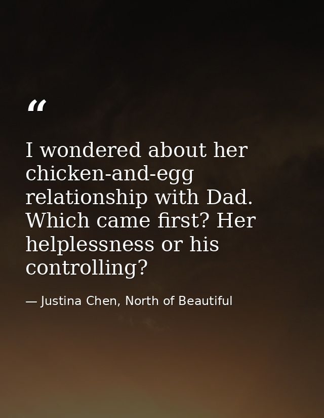 I wondered about her chicken-and-egg relationship with Dad. Which came first? Her helplessness or his controlling? — Justina Chen, North of Beautiful