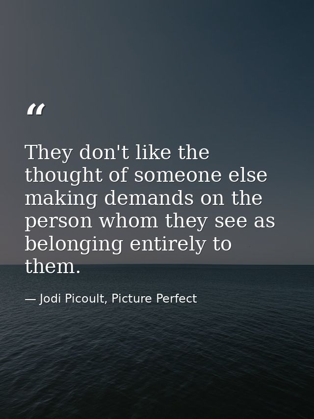 They don't like the thought of someone else making demands on the person whom they see as belonging entirely to them. — Jodi Picoult, Picture Perfect