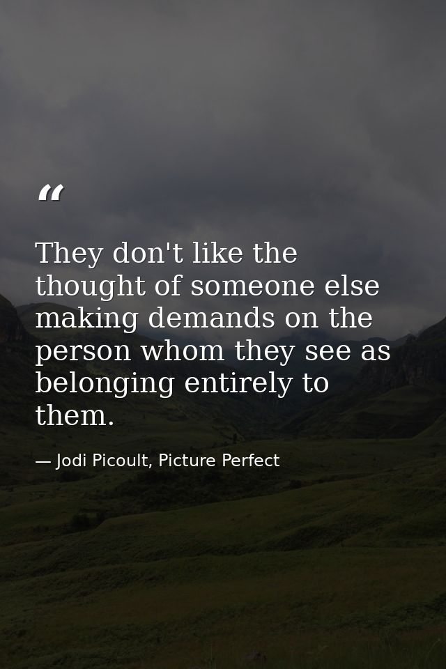 They don't like the thought of someone else making demands on the person whom they see as belonging entirely to them. — Jodi Picoult, Picture Perfect