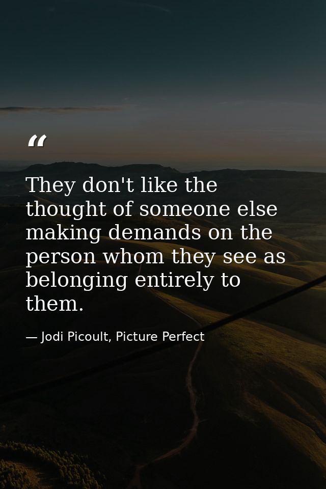 They don't like the thought of someone else making demands on the person whom they see as belonging entirely to them. — Jodi Picoult, Picture Perfect