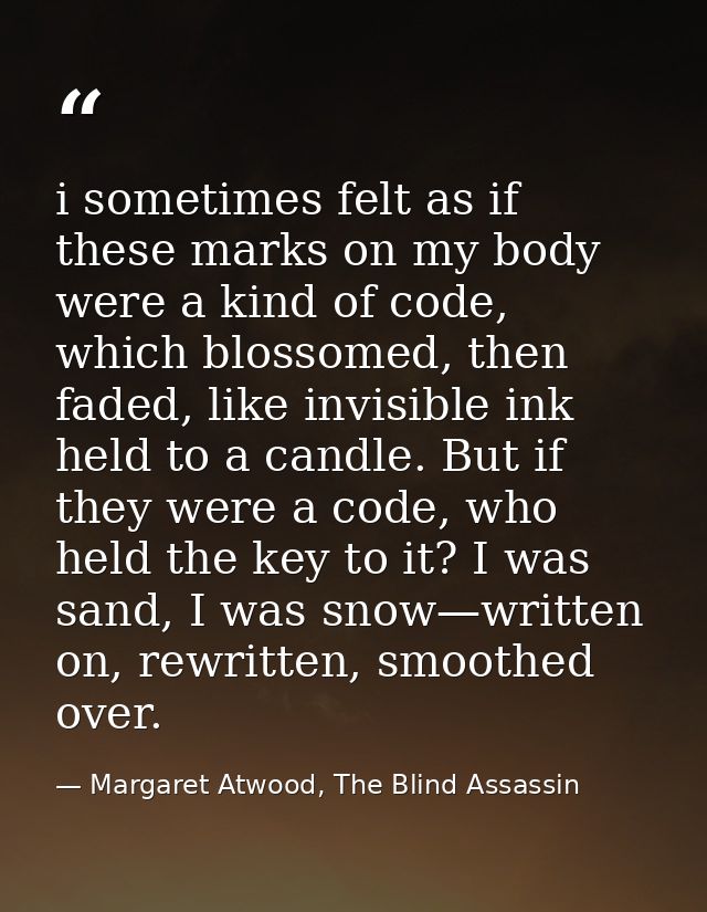 i sometimes felt as if these marks on my body were a kind of code, which blossomed, then faded, like invisible ink held  — Margaret Atwood, The Blind Assassin