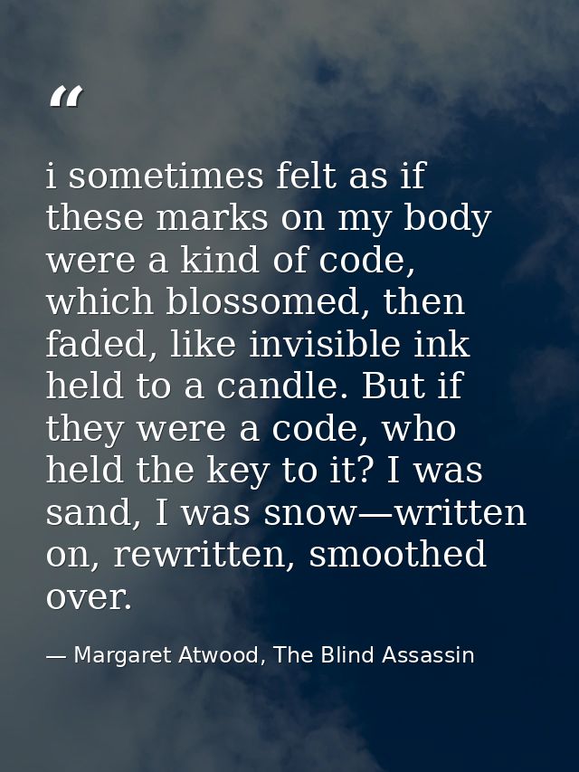 i sometimes felt as if these marks on my body were a kind of code, which blossomed, then faded, like invisible ink held  — Margaret Atwood, The Blind Assassin