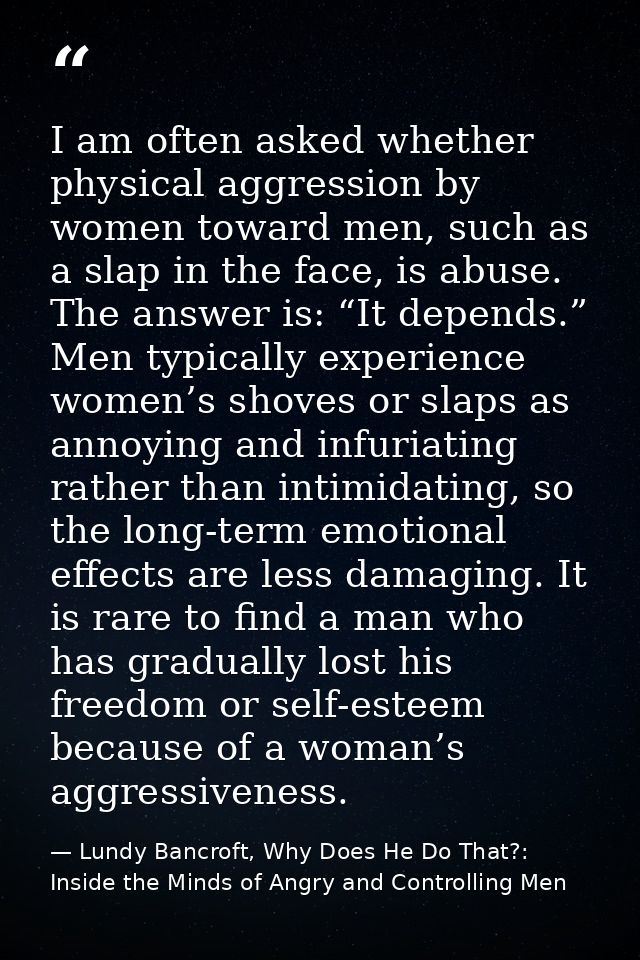I am often asked whether physical aggression by women toward men, such as a slap in the face, is abuse. The answer is: “ — Lundy Bancroft, Why Does He Do That?: Inside the Minds of Angry and Controlling Men