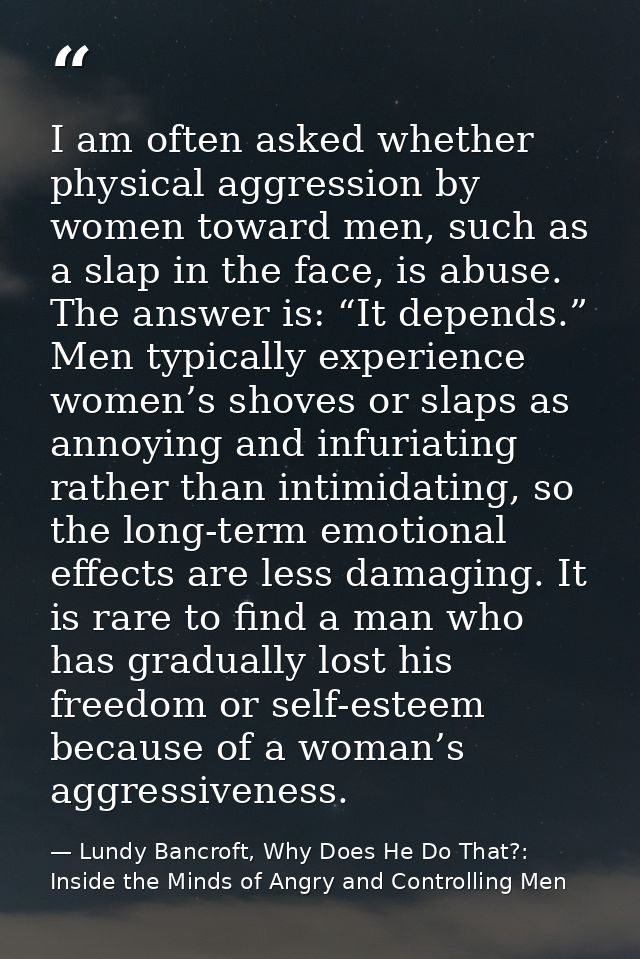 I am often asked whether physical aggression by women toward men, such as a slap in the face, is abuse. The answer is: “ — Lundy Bancroft, Why Does He Do That?: Inside the Minds of Angry and Controlling Men
