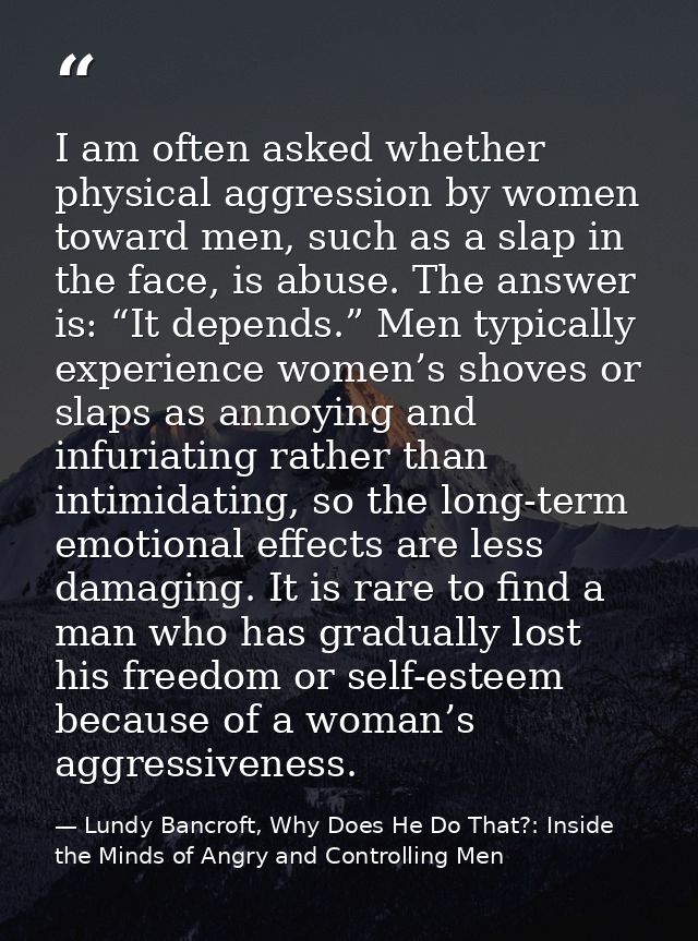 I am often asked whether physical aggression by women toward men, such as a slap in the face, is abuse. The answer is: “ — Lundy Bancroft, Why Does He Do That?: Inside the Minds of Angry and Controlling Men