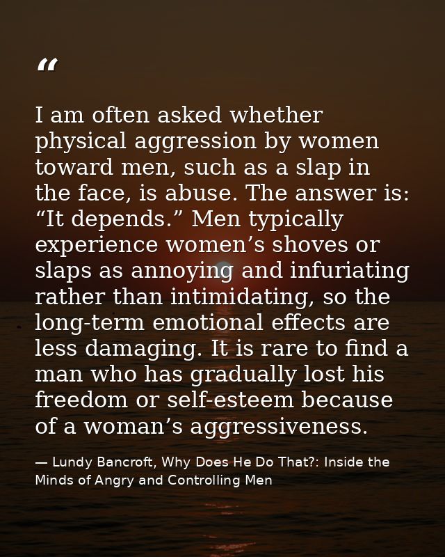 I am often asked whether physical aggression by women toward men, such as a slap in the face, is abuse. The answer is: “ — Lundy Bancroft, Why Does He Do That?: Inside the Minds of Angry and Controlling Men