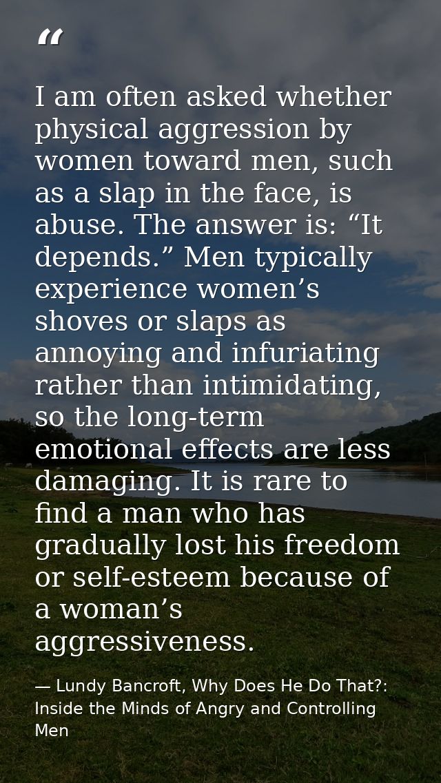I am often asked whether physical aggression by women toward men, such as a slap in the face, is abuse. The answer is: “ — Lundy Bancroft, Why Does He Do That?: Inside the Minds of Angry and Controlling Men