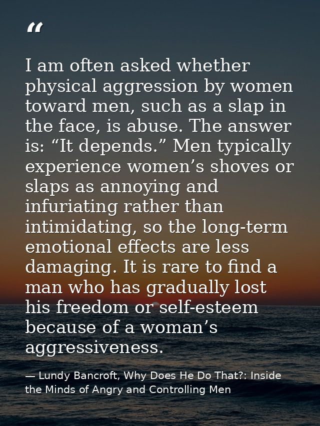 I am often asked whether physical aggression by women toward men, such as a slap in the face, is abuse. The answer is: “ — Lundy Bancroft, Why Does He Do That?: Inside the Minds of Angry and Controlling Men