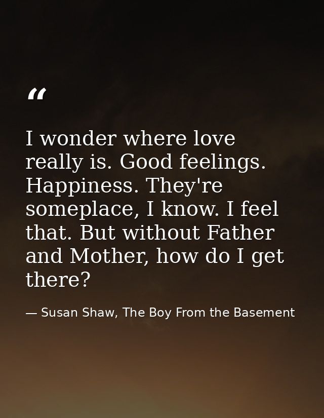 I wonder where love really is. Good feelings. Happiness. They're someplace, I know. I feel that. But without Father and  — Susan Shaw, The Boy From the Basement