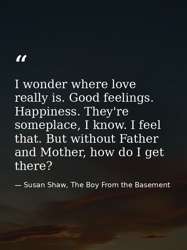 I wonder where love really is. Good feelings. Happiness. They're someplace, I know. I feel that. But without Father and  — Susan Shaw, The Boy From the Basement