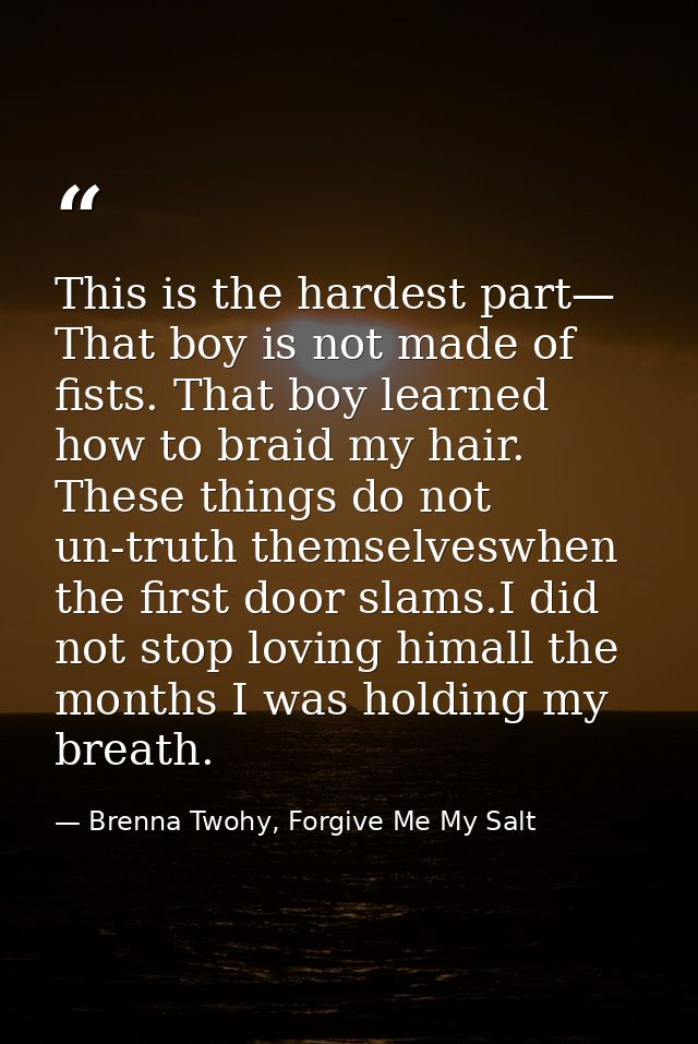 This is the hardest part— That boy is not made of fists. That boy learned how to braid my hair. These things do not un-t — Brenna Twohy, Forgive Me My Salt