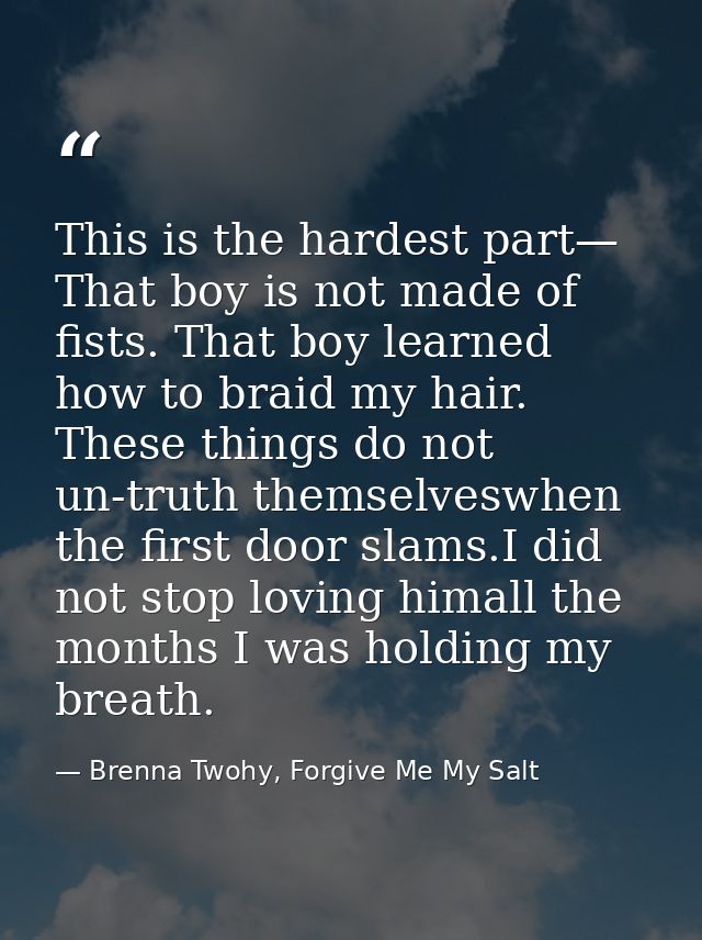 This is the hardest part— That boy is not made of fists. That boy learned how to braid my hair. These things do not un-t — Brenna Twohy, Forgive Me My Salt