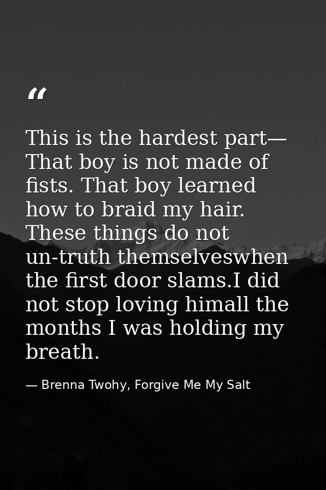 This is the hardest part— That boy is not made of fists. That boy learned how to braid my hair. These things do not un-t — Brenna Twohy, Forgive Me My Salt