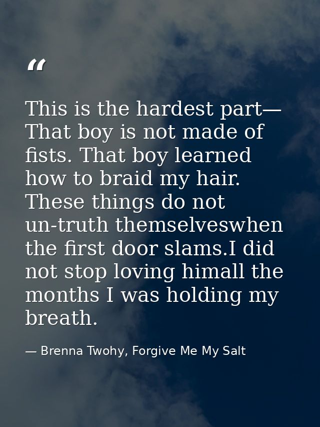 This is the hardest part— That boy is not made of fists. That boy learned how to braid my hair. These things do not un-t — Brenna Twohy, Forgive Me My Salt