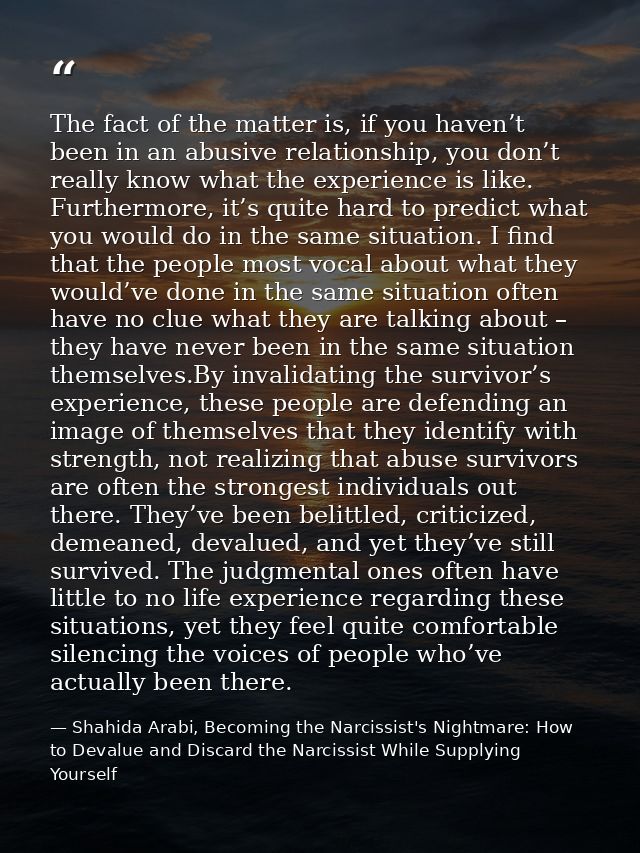 The fact of the matter is, if you haven’t been in an abusive relationship, you don’t really know what the experience is  — Shahida Arabi, Becoming the Narcissist's Nightmare: How to Devalue and Discard the Narcissist While Supplying Yourself