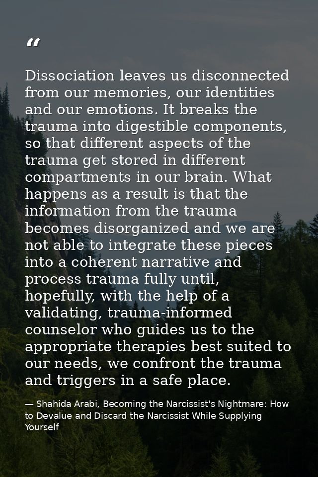 Dissociation leaves us disconnected from our memories, our identities and our emotions. It breaks the trauma into digest — Shahida Arabi, Becoming the Narcissist's Nightmare: How to Devalue and Discard the Narcissist While Supplying Yourself